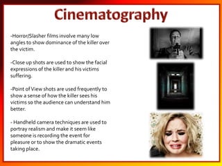 -Horror/Slasher films involve many low
angles to show dominance of the killer over
the victim.
-Close up shots are used to show the facial
expressions of the killer and his victims
suffering.
-Point ofView shots are used frequently to
show a sense of how the killer sees his
victims so the audience can understand him
better.
- Handheld camera techniques are used to
portray realism and make it seem like
someone is recording the event for
pleasure or to show the dramatic events
taking place.
 