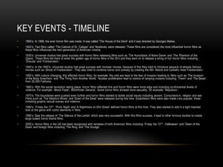 KEY EVENTS - TIMELINE
• 1890’s: In 1896, the ever horror film was made. It was called ‘The House of the Devil’ and it was directed by Georges Melies.
• 1920’s: Two films called ‘The Cabinet of Dr. Caligan’ and ‘Nosferatu were released. These films are considered the most influential horror films as
these films influenced the next generation of American cinema.
• 1930’s: Universal studios had great success with horror films releasing films such as ‘The Hunchback of Notre Dame’ and ‘The Phantom of the
Opera.’ These films led them to enter the golden age of horror films in the 30’s and they went on to release a string of hot horror films including
‘Dracula’ and ‘Frankenstein.’
• 1940’s: In the 1940’s, Universal studios had great success with monster movies, because of this they tried to introduce seque ls of already famous
movies such as ‘Ghost of Frankenstein’. They also tried to combine horror and comedy by creating the film ‘Abbott and Castello meet Frankenstein.’
• 1950’s: With culture changing, this affected horror films, for example; the cold war lead to the fear of invasion leading to films such as ‘The Invasion
of the Body Snatchers’ and ‘The Thing from Another World.’ Nuclear proliferation lead to visions of ramping mutants including ‘Them!’ and ‘The Beast
from 20,000 Fathoms.
• 1960’s: With the social revolution taking place, horror films reflected this and horror films were more edgy and including controversial levels of
violence. For example; ‘Blood Feast’, Witchfinder General.’ Some horror films showed more sexuality, for example; ‘Repulsion. ’
• 1970’s: The boundaries were pushed even further and horror films started to tackle social issues including sexism. Consumeris m, religion and war.
Films such as ‘The Stepford Wives’ and ‘Down of the Dead’ were released during this time. Exploitation films were also made v ery popular, these
including graphic sexual scenes and violence.
• 1980’s: ‘Friday the 13th’, ‘Prom Night’ and ‘A Nightmare on Elm Street’ defined horror films at this time. They also started to add in a light-hearted
look at the genre with comic elements in films.
• 1990’s: Saw the release of ‘The Silence of the Lambs’ which was very successful. With this films success, it lead to other fa mous studios to create
large scaled horror theme films.
• 2000’s: Horror films in the US has been recognised with remakes of both American films including ‘Friday the 13th’. ‘Halloween’ and ‘Dawn of the
Dead’ and foreign films including ‘The Ring’ and ‘The Grudge.’
 