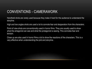 CONVENTIONS - CAMERAWORK
Handheld shots are rarely used because they make it hard for the audience to understand the
storyline.
High and low angles shots are used a lot to connote fear and desperation from the characters.
Point of view shots are conventionally used in horror films. They are usually used to show
what the antagonist can see and what the protagonist is seeing. This connotes fear and
tension.
Close up are also used in horror films a lot to show the reactions of the characters. This is a
very effective when understanding the plot and storyline.
 