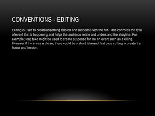 CONVENTIONS - EDITING
Editing is used to create unsettling tension and suspense with the film. This connotes the type
of event that is happening and helps the audience relate and understand the storyline. For
example; long take might be used to create suspense for the an event such as a killing.
However if there was a chase, there would be a short take and fast pace cutting to create the
horror and tension.
 