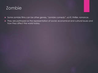 Zombie
 Some zombie films can be other genres, “zombie comedy”, sci-fi, thriller, romance.
 They are portrayed as the representation of social, economical and cultural issues and
how they affect the world today.
 