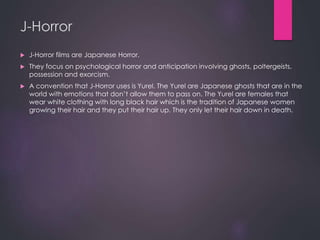 J-Horror
 J-Horror films are Japanese Horror.
 They focus on psychological horror and anticipation involving ghosts, poltergeists,
possession and exorcism.
 A convention that J-Horror uses is Yurel. The Yurel are Japanese ghosts that are in the
world with emotions that don’t allow them to pass on. The Yurel are females that
wear white clothing with long black hair which is the tradition of Japanese women
growing their hair and they put their hair up. They only let their hair down in death.
 