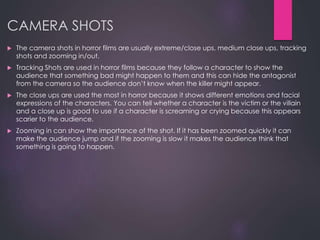 CAMERA SHOTS
 The camera shots in horror films are usually extreme/close ups, medium close ups, tracking
shots and zooming in/out.
 Tracking Shots are used in horror films because they follow a character to show the
audience that something bad might happen to them and this can hide the antagonist
from the camera so the audience don’t know when the killer might appear.
 The close ups are used the most in horror because it shows different emotions and facial
expressions of the characters. You can tell whether a character is the victim or the villain
and a close up is good to use if a character is screaming or crying because this appears
scarier to the audience.
 Zooming in can show the importance of the shot. If it has been zoomed quickly it can
make the audience jump and if the zooming is slow it makes the audience think that
something is going to happen.
 