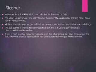 Slasher
 In slasher films, the killer stalks and kills the victims one by one.
 The killer- Usually male, you don’t know their identity- masked or lighting hides face,
same weapon used.
 Victims normally young, good-looking, being punished for pre-marital sex and drugs.
 This sub-genre is known for having a final girl, this is a young girl with male
characteristics who survives.
 It has a high level of graphic violence and the characters develop throughout the
film, so the audience feel bad for the characters as they get to know them.
 