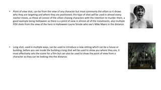 • Point of view shot, can be from the view of any character but most commonly the villain as it shows
who they are targeting and where they are positioned, this type of shot will be used in almost every
slasher movie, as these all consist of the villain chasing characters with the intention to murder them, a
good example being Halloween as there is a point of view in almost all of the instalments, also multiple
POV shots from the view of the hero in Halloween Laurie Strode who see’s Mike Myers in the distance.
• Long shot, used in multiple ways, can be used to introduce a new setting which can be a house or
building, before you see inside the building a long shot will be used to show you where they are, it
most effectively sets the scene for a film but can also be used to show the point of view from a
character as they can be looking into the distance.
 