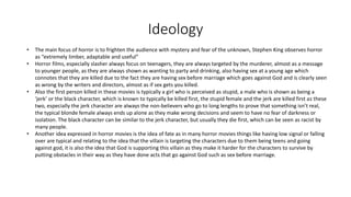 Ideology
• The main focus of horror is to frighten the audience with mystery and fear of the unknown, Stephen King observes horror
as “extremely limber, adaptable and useful”
• Horror films, especially slasher always focus on teenagers, they are always targeted by the murderer, almost as a message
to younger people, as they are always shown as wanting to party and drinking, also having sex at a young age which
connotes that they are killed due to the fact they are having sex before marriage which goes against God and is clearly seen
as wrong by the writers and directors, almost as if sex gets you killed.
• Also the first person killed in these movies is typically a girl who is perceived as stupid, a male who is shown as being a
‘jerk’ or the black character, which is known to typically be killed first, the stupid female and the jerk are killed first as these
two, especially the jerk character are always the non-believers who go to long lengths to prove that something isn’t real,
the typical blonde female always ends up alone as they make wrong decisions and seem to have no fear of darkness or
isolation. The black character can be similar to the jerk character, but usually they die first, which can be seen as racist by
many people.
• Another idea expressed in horror movies is the idea of fate as in many horror movies things like having low signal or falling
over are typical and relating to the idea that the villain is targeting the characters due to them being teens and going
against god, it is also the idea that God is supporting this villain as they make it harder for the characters to survive by
putting obstacles in their way as they have done acts that go against God such as sex before marriage.
 