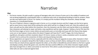Narrative
Plot
• For horror movies, the plot usually is a group of teenagers who visit a house of some sort in the middle of nowhere and
end up being targeted by a psychopathic killer or a detective who visits an abandoned building to look for answers, these
are two very typical plots in horror. For slasher, it is simply just the murderer killing the characters, always teenage
characters in a coordinated fashion.
• The use of Todorov’s theory is regularly used in horror, as it is a simple structure and the 5 stages suit the horror genre
well as every horror movie starts off by setting the scene which will be in a village of some sort, then the audience and
them only will see the villain before the characters, then the characters see the villain and may be killed or are attacked,
then characters will attempt to repair and lastly a new equilibrium will be made, however I believe a horror film best fits
the first three stages as horror movie villains are particularly seen as invincible and to go with this theory they always
come out on top however movies where this doesn’t happen will have the 4th and 5th stages, the trinity theory of
equilibrium, disruption and then resolution doesn’t fit horror movies as there is rarely a resolution and in my opinion
shouldn’t be to continue the convention of villains winning and being invincible.
• Binary oppositions are typical in horror, especially with the villain as they are opposite to every other character in their
films, however an exception being films like Freddy vs Jason as these are both villains, looking at the main character in a
horror they are clearly binary opposite towards the villain, as the villain is bloodthirsty and evil where as the hero is good
and displays anxiety, almost like good v evil, also films like Saw could be different as the villain character targets people
who have wronged him or others and similar to most horror films where usually stereotypical teens are targeted by the
villain who are seen as bad and against God.
 