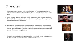 Characters
• Hero character who is usually male show little fear in the film and are supportive of
other characters, ultimately they solve the mystery but rarely do they triumph over the
villain
• Villain character typically; serial killer, zombie or a demon. These characters are often
hidden behind a mask to create the fear of the unknown, they also show no pain which
connotes their inhuman like features.
• Female victim who are portrayed as being vulnerable and in need of protection, these
characters are also commonly blonde and attractive and shown as stupid and annoying,
also can be in a couple which represents the typical stupid couple in horror movies who
seem to always make wrong decisions.
• The Black Guy, this character is typically killed off first in horror movies and is spoofed in
the first Scary Movie, it is that common that it is almost a norm.
 