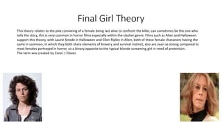 Final Girl Theory
This theory relates to the plot consisting of a female being last alive to confront the killer, can sometimes be the one who
tells the story, this is very common in horror films especially within the slasher genre. Films such as Alien and Halloween
support this theory, with Laurie Strode in Halloween and Ellen Ripley in Alien, both of these female characters having the
same in common, in which they both share elements of bravery and survival instinct, also are seen as strong compared to
most females portrayed in horror, so a binary opposite to the typical blonde screaming girl in need of protection.
The term was created by Carol. J Clover.
 