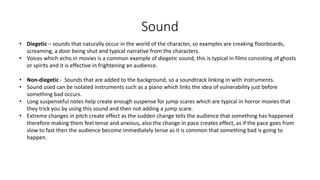 Sound
• Diegetic – sounds that naturally occur in the world of the character, so examples are creaking floorboards,
screaming, a door being shut and typical narrative from the characters.
• Voices which echo in movies is a common example of diegetic sound, this is typical in films consisting of ghosts
or spirits and it is effective in frightening an audience.
• Non-diegetic - Sounds that are added to the background, so a soundtrack linking in with instruments.
• Sound used can be isolated instruments such as a piano which links the idea of vulnerability just before
something bad occurs.
• Long suspenseful notes help create enough suspense for jump scares which are typical in horror movies that
they trick you by using this sound and then not adding a jump scare.
• Extreme changes in pitch create effect as the sudden change tells the audience that something has happened
therefore making them feel tense and anxious, also the change in pace creates effect, as if the pace goes from
slow to fast then the audience become immediately tense as it is common that something bad is going to
happen.
 