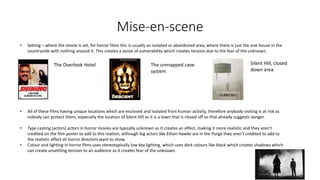 Mise-en-scene
• Setting – where the movie is set, for horror films this is usually an isolated or abandoned area, where there is just the one house in the
countryside with nothing around it. This creates a sense of vulnerability which creates tension due to the fear of the unknown.
The Overlook Hotel The unmapped cave
system
Silent Hill, closed
down area
• All of these films having unique locations which are enclosed and isolated from human activity, therefore anybody visiting is at risk as
nobody can protect them, especially the location of Silent Hill as it is a town that is closed off so that already suggests danger.
• Type casting (actors) actors in horror movies are typically unknown as it creates an effect, making it more realistic and they aren’t
credited on the film poster to add to this realism, although big actors like Ethan Hawke are in the Purge they aren’t credited to add to
the realistic effect all horror directors want to show.
• Colour and lighting in horror films uses stereotypically low key lighting, which uses dark colours like black which creates shadows which
can create unsettling tension to an audience as it creates fear of the unknown.
 