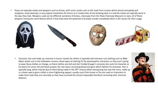 • Props are typically masks and weapons such as knives, with iconic masks such as the mask from scream which almost everybody will
recognise, mask wearing is a very typical convention for horror as it creates fear of not knowing who it is and the masks are typically eerie in
the way they look. Weapons used can be different variations of knives, chainsaws from the Texas Chainsaw Massacre or axes, all of these
weapons having the same feature which is that they have the potential to brutally murder somebody which is the reason for their usage.
• Costume, hair and make up; costume in horror movies for villains is typically dull and worn out clothing such as Mike
Myers boiler suit in the Halloween movies, these types of clothing fit the psychopathic characters as they aren’t going
to wear fancy clothes or change, so there clothes are dull and old, Freddy Krueger's costume also suits his character as
he wears his iconic red and black jumper, the red colour connoting blood and gore which defines his character. Hair is
typically long, which may be due to them being made in the 20th century when having long hair was the norm, make up
is a clever way to give a villain a more frightening appeal, usually scars from knives or fire are used on characters to
make them look they are invincible as they have survived the almost impossible therefore connoting their inhuman
features.
 