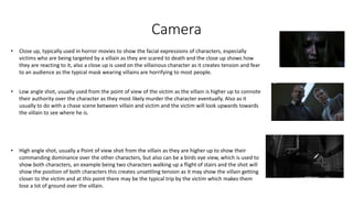 Camera
• Close up, typically used in horror movies to show the facial expressions of characters, especially
victims who are being targeted by a villain as they are scared to death and the close up shows how
they are reacting to it, also a close up is used on the villainous character as it creates tension and fear
to an audience as the typical mask wearing villains are horrifying to most people.
• Low angle shot, usually used from the point of view of the victim as the villain is higher up to connote
their authority over the character as they most likely murder the character eventually. Also as it
usually to do with a chase scene between villain and victim and the victim will look upwards towards
the villain to see where he is.
• High angle shot, usually a Point of view shot from the villain as they are higher up to show their
commanding dominance over the other characters, but also can be a birds eye view, which is used to
show both characters, an example being two characters walking up a flight of stairs and the shot will
show the position of both characters this creates unsettling tension as it may show the villain getting
closer to the victim and at this point there may be the typical trip by the victim which makes them
lose a lot of ground over the villain.
 