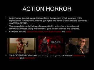 ACTION HORROR
•   Action horror is a sub-genre that combines the intrusion of evil, an event or the
    supernatural in horror films with the gun fights and frantic chases that are performed
    in ACTION-GENRE..
•   Themes and elements that are often prevalent in action-horror include most
    commonly zombies, along with demons, gore, vicious animals and vampires.
•   Examples include, dawn of the dead, from dusk till dawn and blade




•   THIS CATERGORY also fuses the fantasy horror genre, for example resident evil,.
    Ghost rider and planet terror
 