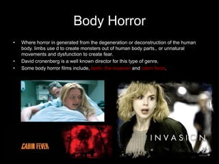 Body Horror
•   Where horror in generated from the degeneration or deconstruction of the human
    body. limbs use d to create monsters out of human body parts., or unnatural
    movements and dysfunction to create fear.
•   David cronenberg is a well known director for this type of genre.
•   Some body horror films include, teeth, the invasion and cabin fever.
 