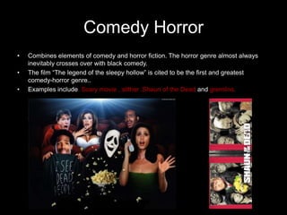 Comedy Horror
•   Combines elements of comedy and horror fiction. The horror genre almost always
    inevitably crosses over with black comedy.
•   The film “The legend of the sleepy hollow” is cited to be the first and greatest
    comedy-horror genre..
•   Examples include. Scary movie , slither ,Shaun of the Dead and gremlins.
 