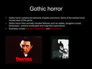 Gothic horror
•   Gothic horror contains bot elements of gothic and horror. Some of the earliest horror
    movies were of this genre..
•   Gothic horror films normally includes features such as castles, dungeons ruined
    landscapes , extreme landscapes and magic/the supernatural..
•   Examples include Dracula, Frankenstein and the mummy
 