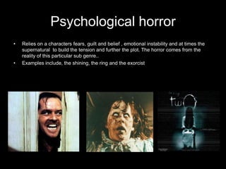 Psychological horror
•   Relies on a characters fears, guilt and belief , emotional instability and at times the
    supernatural to build the tension and further the plot. The horror comes from the
    reality of this particular sub genre..
•   Examples include, the shining, the ring and the exorcist
 