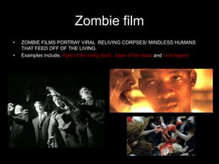 Zombie film
•   ZOMBIE FILMS PORTRAY VIRAL RELIVING CORPSES/ MINDLESS HUMANS
    THAT FEED OFF OF THE LIVING.
•   Examples include, night of the living dead , dawn of the dead and I am legend
 