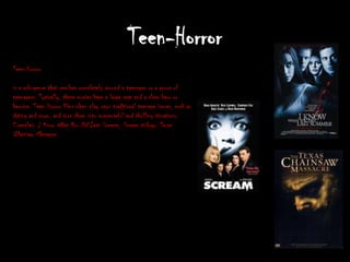 Teen-Horror
Teen-Horror

is a sub-genre that revolves completely around a teenager or a group of
teenagers. Typically, these movies have a large cast and a clear hero or
heroine. Teen-Horror films often play upon traditional teenage issues, such as
dating and prom, and turn them into suspenseful and thrilling situations.
Examples: I Know What You Did Last Summer, Scream trilogy, Texas
Chainsaw Massacre.
 