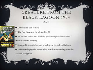 CREATURE FROM THE
       BLACK LAGOON 1954

 Directed by jack Arnold
 The first horror to be released in 3d
 An instant classic and holds its place alongside the liked of
Dracula and the mummy.
 Spawned 2 sequels, both of which were considered failures.
 However despite the praise it has a truly weak ending with the
creature being shot.
 