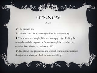 90’S-NOW

 The modern era
 This era called for something with more but less story.
 The answer was simple, killers who simply enjoyed killing. No
reason behind the impulse. A famous example is Hannibal the
cannibal from silence of the lambs 1990.
 And stories that progressed and showed characterization rather
than just an endless gore bath or senseless killings.
 