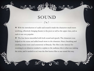SOUND

 With the introduction of audio and sound it made the characters much more
terrifying, effectively bringing theatre to the poor as well as the upper class, and as
such it was very popular.
 The fear factor intensified with both sound and speech. The characters tone
helped set the scene and added much more to the character. Heavy breathing and
creaking noises were used extensively in Dracula. The film is also famous for
zooming in on whatever creaked to explain to the audience this is what was making
the noise, and it needed to as it was the first horror film to sue sound this way.
 