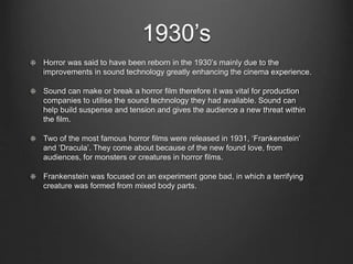 1930’s 
Horror was said to have been reborn in the 1930’s mainly due to the 
improvements in sound technology greatly enhancing the cinema experience. 
Sound can make or break a horror film therefore it was vital for production 
companies to utilise the sound technology they had available. Sound can 
help build suspense and tension and gives the audience a new threat within 
the film. 
Two of the most famous horror films were released in 1931, ‘Frankenstein’ 
and ‘Dracula’. They come about because of the new found love, from 
audiences, for monsters or creatures in horror films. 
Frankenstein was focused on an experiment gone bad, in which a terrifying 
creature was formed from mixed body parts. 
 