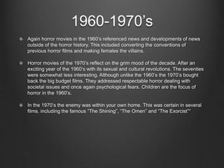 1960-1970’s 
Again horror movies in the 1960’s referenced news and developments of news 
outside of the horror history. This included converting the conventions of 
previous horror films and making females the villains. 
Horror movies of the 1970’s reflect on the grim mood of the decade. After an 
exciting year of the 1960’s with its sexual and cultural revolutions. The seventies 
were somewhat less interesting. Although unlike the 1960’s the 1970’s bought 
back the big budget films. They addressed respectable horror dealing with 
societal issues and once again psychological fears. Children are the focus of 
horror in the 1960’s. 
In the 1970’s the enemy was within your own home. This was certain in several 
films. including the famous “The Shining”, “The Omen” and “The Exorcist”“ 
 