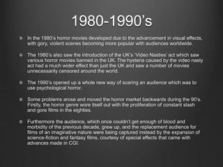 1980-1990’s 
In the 1980’s horror movies developed due to the advancement in visual effects, 
with gory, violent scenes becoming more popular with audiences worldwide. 
The 1980’s also saw the introduction of the UK’s ‘Video Nasties’ act which saw 
various horror movies banned in the UK. The hysteria caused by the video nasty 
act had a much wider effect than just the UK and saw a number of movies 
unnecessarily censored around the world. 
The 1990’s opened up a whole new way of scaring an audience which was to 
use psychological horror. 
Some problems arose and moved the horror market backwards during the 90’s. 
Firstly, the horror genre wore itself out with the proliferation of constant slash 
and gore films in the eighties. 
Furthermore the audience, which once couldn’t get enough of blood and 
morbidity of the previous decade, grew up, and the replacement audience for 
films of an imaginative nature were being captured instead by the expansion of 
science-fiction and fantasy films, courtesy of special effects that came with 
advances made in CGI. 
 