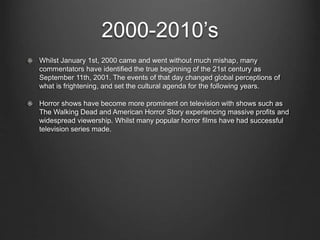 2000-2010’s 
Whilst January 1st, 2000 came and went without much mishap, many 
commentators have identified the true beginning of the 21st century as 
September 11th, 2001. The events of that day changed global perceptions of 
what is frightening, and set the cultural agenda for the following years. 
Horror shows have become more prominent on television with shows such as 
The Walking Dead and American Horror Story experiencing massive profits and 
widespread viewership. Whilst many popular horror films have had successful 
television series made. 
