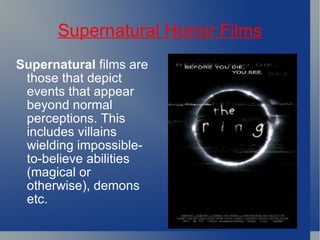 Supernatural Horror Films Supernatural  films are those that depict events that appear beyond normal perceptions. This includes villains wielding impossible-to-believe abilities (magical or otherwise), demons etc.  