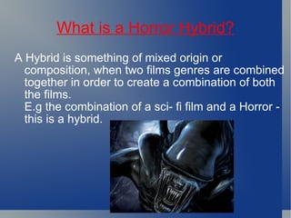 What is a Horror Hybrid? A Hybrid is something of mixed origin or composition, when two films genres are combined together in order to create a combination of both the films. E.g the combination of a sci- fi film and a Horror - this is a hybrid. 
