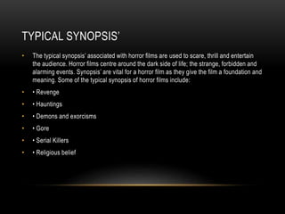 TYPICAL SYNOPSIS’ 
• The typical synopsis’ associated with horror films are used to scare, thrill and entertain 
the audience. Horror films centre around the dark side of life; the strange, forbidden and 
alarming events. Synopsis’ are vital for a horror film as they give the film a foundation and 
meaning. Some of the typical synopsis of horror films include: 
• • Revenge 
• • Hauntings 
• • Demons and exorcisms 
• • Gore 
• • Serial Killers 
• • Religious belief 
 