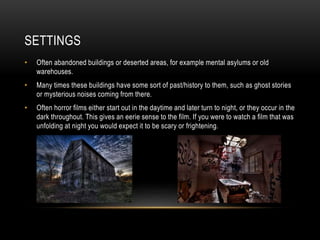 SETTINGS 
• Often abandoned buildings or deserted areas, for example mental asylums or old 
warehouses. 
• Many times these buildings have some sort of past/history to them, such as ghost stories 
or mysterious noises coming from there. 
• Often horror films either start out in the daytime and later turn to night, or they occur in the 
dark throughout. This gives an eerie sense to the film. If you were to watch a film that was 
unfolding at night you would expect it to be scary or frightening. 
 