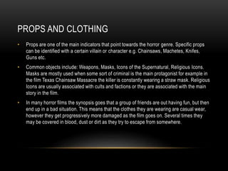 PROPS AND CLOTHING 
• Props are one of the main indicators that point towards the horror genre. Specific props 
can be identified with a certain villain or character e.g. Chainsaws, Machetes, Knifes, 
Guns etc. 
• Common objects include: Weapons, Masks, Icons of the Supernatural, Religious Icons. 
Masks are mostly used when some sort of criminal is the main protagonist for example in 
the film Texas Chainsaw Massacre the killer is constantly wearing a straw mask. Religious 
Icons are usually associated with cults and factions or they are associated with the main 
story in the film. 
• In many horror films the synopsis goes that a group of friends are out having fun, but then 
end up in a bad situation. This means that the clothes they are wearing are casual wear, 
however they get progressively more damaged as the film goes on. Several times they 
may be covered in blood, dust or dirt as they try to escape from somewhere. 
 