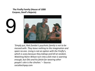 9 The Firefly Family (House of 1000 Corpses, Devil’s Rejects) ‘ Simply put, Rob Zombie’s psychotic family is not to be messed with. They leave nothing to the imagination and spare no one. Living is not an option with the Firefly’s, which is scary because they kidnap and kill at random. Watching Rainn Wilson turn into a fish man is warning enough, but Otis and his fetish for wearing other people’s skin is the clincher.’  – Source:  socialtechpop.com 