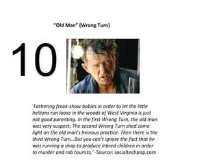 10 “ Old Man” (Wrong Turn) ‘ Fathering freak-show babies in order to let the little hellions run loose in the woods of West Virginia is just not good parenting. In the first Wrong Turn, the old man was very suspect. The second Wrong Turn shed some light on the old man’s heinous practice. Then there is the third Wrong Turn…But you can’t ignore the fact that he was running a shop to produce inbred children in order to murder and rob tourists.’ - Source: socialtechpop.com 