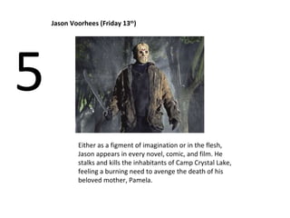 Jason Voorhees (Friday 13 th ) 5 Either as a figment of imagination or in the flesh, Jason appears in every novel, comic, and film. He stalks and kills the inhabitants of Camp Crystal Lake, feeling a burning need to avenge the death of his beloved mother, Pamela.  