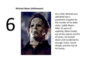 Michael Myers (Halloween) 6 As a child, Michael was admitted into a psychiatric hospital for the murder of his older sister, Judith Myers. After 15 years of captivity, Myers broke out of the asylum and for 23 years, he hunted down and murdered his younger sister, Laurie Strode, and the rest of his family. 