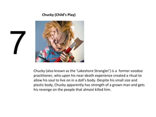 7 Chucky (Child’s Play) Chucky (also known as the ‘Lakeshore Strangler’) is a  former voodoo practitioner, who upon his near-death experience created a ritual to allow his soul to live on in a doll’s body. Despite his small size and plastic body, Chucky apparently has strength of a grown man and gets his revenge on the people that almost killed him.  
