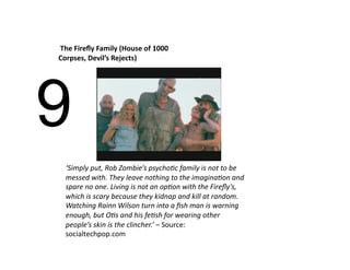  The Fireﬂy Family (House of 1000 
Corpses, Devil’s Rejects) 




9
  ‘Simply put, Rob Zombie’s psycho>c family is not to be 
  messed with. They leave nothing to the imagina>on and 
  spare no one. Living is not an op>on with the Fireﬂy’s, 
  which is scary because they kidnap and kill at random. 
  Watching Rainn Wilson turn into a ﬁsh man is warning 
  enough, but O>s and his fe>sh for wearing other 
  people’s skin is the clincher.’ – Source:  
  socialtechpop.com 
 