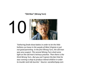 “Old Man” (Wrong Turn) 




10
‘Fathering freak‐show babies in order to let the li/le 
hellions run loose in the woods of West Virginia is just 
not good paren>ng. In the ﬁrst Wrong Turn, the old man 
was very suspect. The second Wrong Turn shed some 
light on the old man’s heinous prac>ce. Then there is the 
third Wrong Turn…But you can’t ignore the fact that he 
was running a shop to produce inbred children in order 
to murder and rob tourists.’ ‐Source: socialtechpop.com 
 