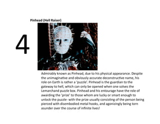 Pinhead (Hell Raiser) 




4 
        Admirably known as Pinhead, due to his physical appearance. Despite 
        the unimaginaBve and obviously accurate deconstrucBve name, his 
        role on Earth is rather a ‘puzzle’. Pinhead is the guardian to the 
        gateway to hell, which can only be opened when one solves the 
        Lemarchand puzzle box. Pinhead and his entourage have the role of 
        awarding the ‘prize’ to those whom are lucky or smart enough to 
        unlock the puzzle‐ with the prize usually consisBng of the person being 
        pierced with disembodied metal hooks, and agonizingly being torn 
        asunder over the course of inﬁnite lives! 
 
