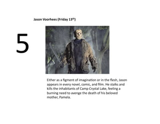 Jason Voorhees (Friday 13th) 




5 
         Either as a ﬁgment of imaginaBon or in the ﬂesh, Jason 
         appears in every novel, comic, and ﬁlm. He stalks and 
         kills the inhabitants of Camp Crystal Lake, feeling a 
         burning need to avenge the death of his beloved 
         mother, Pamela.  
 
