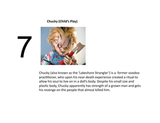 Chucky (Child’s Play) 




7
    Chucky (also known as the ‘Lakeshore Strangler’) is a  former voodoo 
    pracBBoner, who upon his near‐death experience created a ritual to 
    allow his soul to live on in a doll’s body. Despite his small size and 
    plasBc body, Chucky apparently has strength of a grown man and gets 
    his revenge on the people that almost killed him.  
 