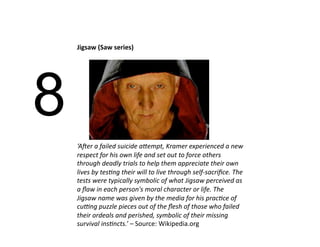 Jigsaw (Saw series) 




8
    ‘A#er a failed suicide a/empt, Kramer experienced a new 
    respect for his own life and set out to force others 
    through deadly trials to help them appreciate their own 
    lives by tes>ng their will to live through self‐sacriﬁce. The 
    tests were typically symbolic of what Jigsaw perceived as 
    a ﬂaw in each person's moral character or life. The 
    Jigsaw name was given by the media for his prac>ce of 
    cuFng puzzle pieces out of the ﬂesh of those who failed 
    their ordeals and perished, symbolic of their missing 
    survival ins>ncts.’ – Source: Wikipedia.org 
 