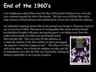 End of the 1960’s
Low-budget gore-shock films from the likes of Herschell Gordon Lewis were also
very common towards the end of the decade. The idea was to fill the film with a
large amount of blood and gore that splattered the screen and sickened the audience.

An influential American horror film of this period was George A. Romero's Night of
the Living Dead (1968). The horror-of-Armageddon film about zombies blends
psychological insights with gore, moving the genre even further away from the
gothic horror trends of earlier eras and brought horror
into everyday life. This was scary for the audience as
it made the realities of the film realistic to them and begged
the question ‘could this happen to me?’. The effect of a film,
such as the above, was to keep the audience on edge and full
of anticipation even after the film was finished by making the
narrative applicable to an everyday scenario.

 