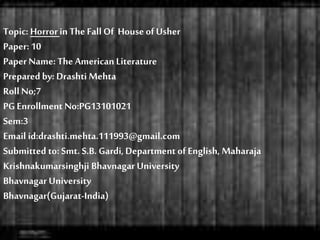 Topic: Horror in The Fall Of House of Usher 
Paper: 10 
Paper Name: The American Literature 
Prepared by: Drashti Mehta 
Roll No;7 
PG Enrollment No:PG13101021 
Sem:3 
Email id:drashti.mehta.111993@gmail.com 
Submitted to: Smt. S.B. Gardi, Department of English, Maharaja 
Krishnakumarsinghji Bhavnagar University 
Bhavnagar University 
Bhavnagar(Gujarat-India) 
 