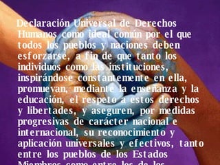 Declaración Universal de Derechos Humanos como ideal común por el que todos los pueblos y naciones deben esforzarse, a fin de que tanto los individuos como las instituciones, inspirándose constantemente en ella, promuevan, mediante la enseñanza y la educación, el respeto a estos derechos y libertades, y aseguren, por medidas progresivas de carácter nacional e internacional, su reconocimiento y aplicación universales y efectivos, tanto entre los pueblos de los Estados Miembros como entre los de los territorios colocados bajo su jurisdicción. 